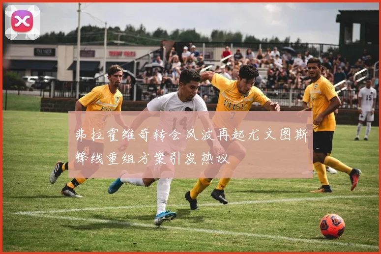 弗拉霍维奇转会风波再起尤文图斯锋线重组方案引发热议